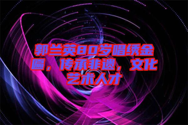 郭蘭英80歲唱繡金匾，傳承非遺，文化藝術人才