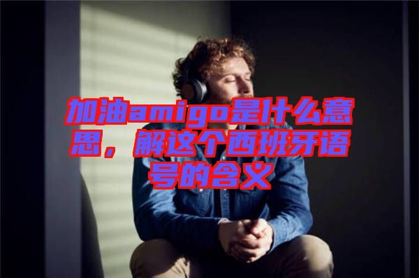 加油amigo是什么意思，解這個西班牙語號的含義